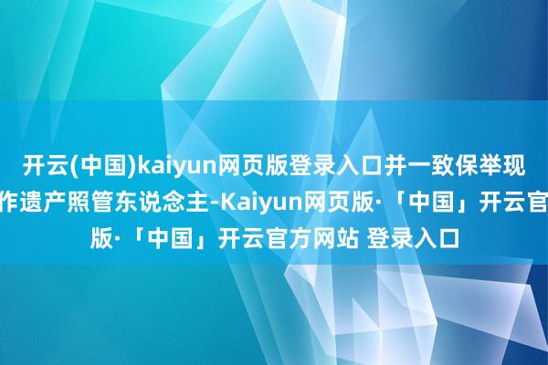 开云(中国)kaiyun网页版登录入口并一致保举现居国内的王某动作遗产照管东说念主-Kaiyun网页版·「中国」开云官方网站 登录入口