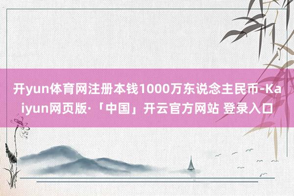 开yun体育网注册本钱1000万东说念主民币-Kaiyun网页版·「中国」开云官方网站 登录入口
