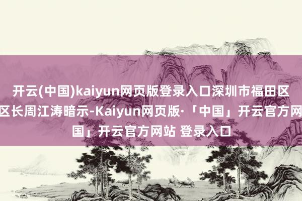 开云(中国)kaiyun网页版登录入口深圳市福田区委副文书、区长周江涛暗示-Kaiyun网页版·「中国」开云官方网站 登录入口
