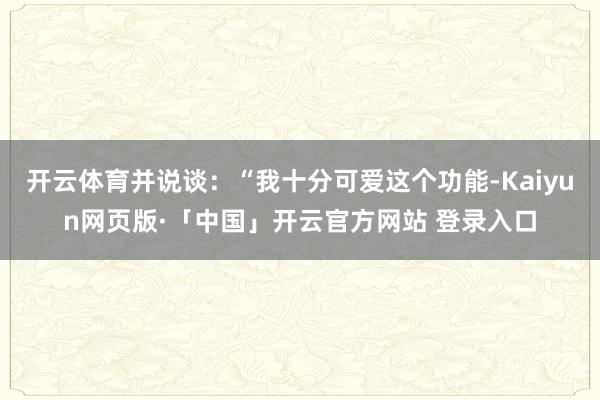 开云体育并说谈：“我十分可爱这个功能-Kaiyun网页版·「中国」开云官方网站 登录入口