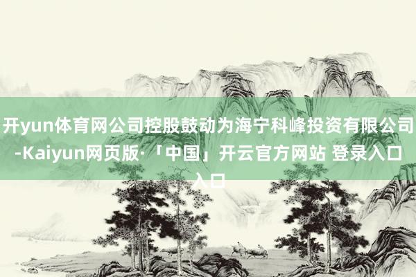 开yun体育网公司控股鼓动为海宁科峰投资有限公司-Kaiyun网页版·「中国」开云官方网站 登录入口