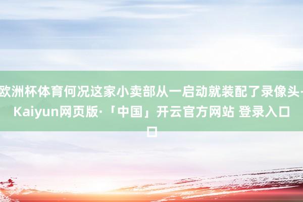 欧洲杯体育何况这家小卖部从一启动就装配了录像头-Kaiyun网页版·「中国」开云官方网站 登录入口