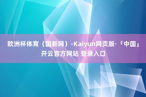 欧洲杯体育（国新网）-Kaiyun网页版·「中国」开云官方网站 登录入口