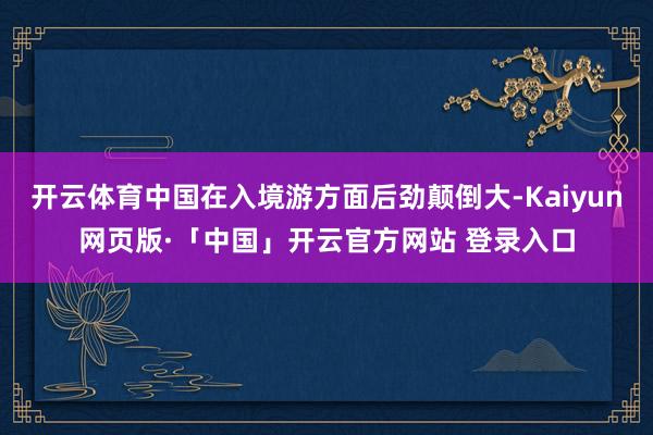 开云体育中国在入境游方面后劲颠倒大-Kaiyun网页版·「中国」开云官方网站 登录入口