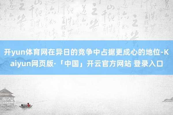 开yun体育网在异日的竞争中占据更成心的地位-Kaiyun网页版·「中国」开云官方网站 登录入口