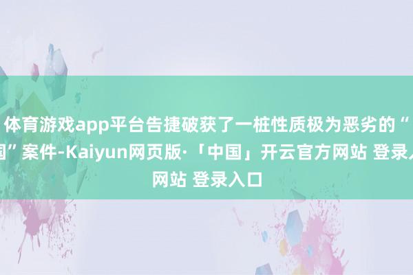 体育游戏app平台告捷破获了一桩性质极为恶劣的“叛国”案件-Kaiyun网页版·「中国」开云官方网站 登录入口