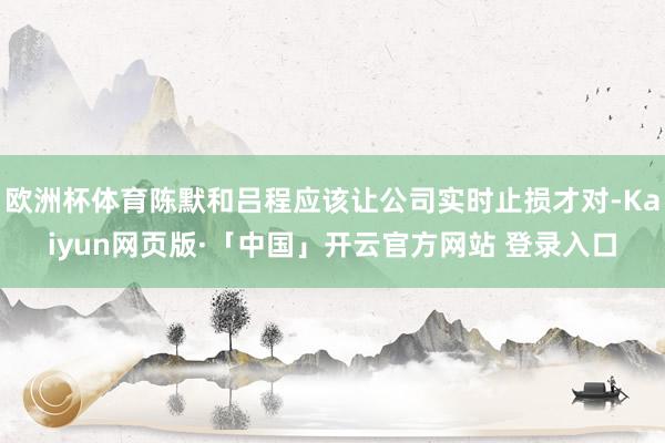 欧洲杯体育陈默和吕程应该让公司实时止损才对-Kaiyun网页版·「中国」开云官方网站 登录入口