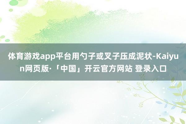 体育游戏app平台用勺子或叉子压成泥状-Kaiyun网页版·「中国」开云官方网站 登录入口