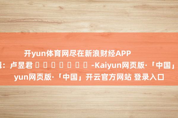 开yun体育网尽在新浪财经APP            						株连剪辑：卢昱君 							-Kaiyun网页版·「中国」开云官方网站 登录入口