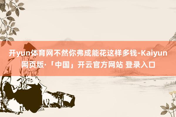 开yun体育网不然你弗成能花这样多钱-Kaiyun网页版·「中国」开云官方网站 登录入口