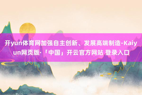 开yun体育网加强自主创新、发展高端制造-Kaiyun网页版·「中国」开云官方网站 登录入口
