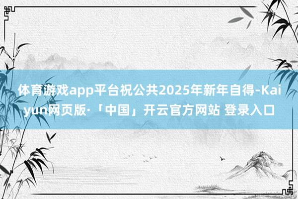 体育游戏app平台祝公共2025年新年自得-Kaiyun网页版·「中国」开云官方网站 登录入口