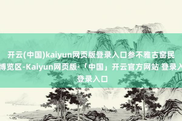 开云(中国)kaiyun网页版登录入口参不雅古窑民风博览区-Kaiyun网页版·「中国」开云官方网站 登录入口