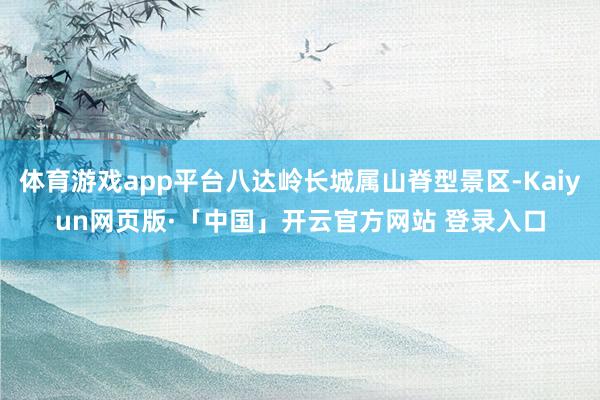 体育游戏app平台八达岭长城属山脊型景区-Kaiyun网页版·「中国」开云官方网站 登录入口
