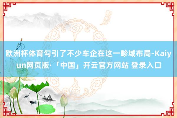 欧洲杯体育勾引了不少车企在这一畛域布局-Kaiyun网页版·「中国」开云官方网站 登录入口