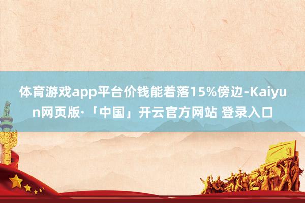 体育游戏app平台价钱能着落15%傍边-Kaiyun网页版·「中国」开云官方网站 登录入口