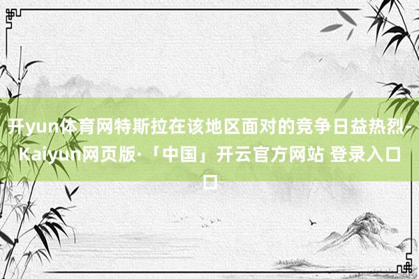 开yun体育网特斯拉在该地区面对的竞争日益热烈-Kaiyun网页版·「中国」开云官方网站 登录入口