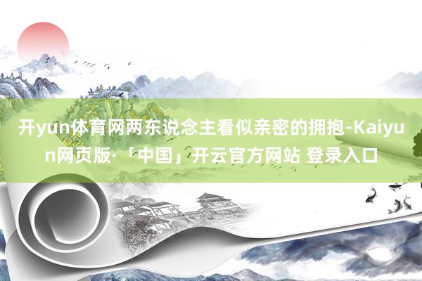 开yun体育网两东说念主看似亲密的拥抱-Kaiyun网页版·「中国」开云官方网站 登录入口