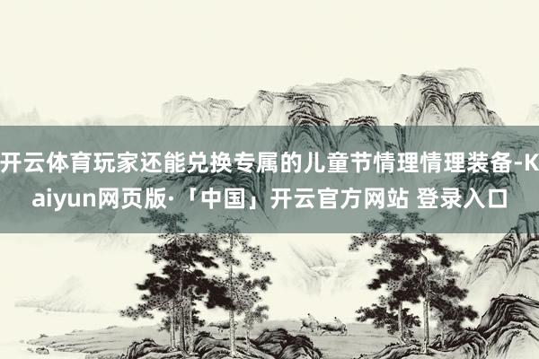 开云体育玩家还能兑换专属的儿童节情理情理装备-Kaiyun网页版·「中国」开云官方网站 登录入口