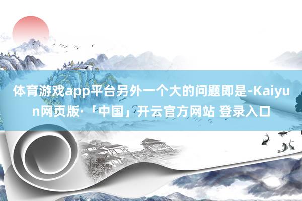 体育游戏app平台另外一个大的问题即是-Kaiyun网页版·「中国」开云官方网站 登录入口