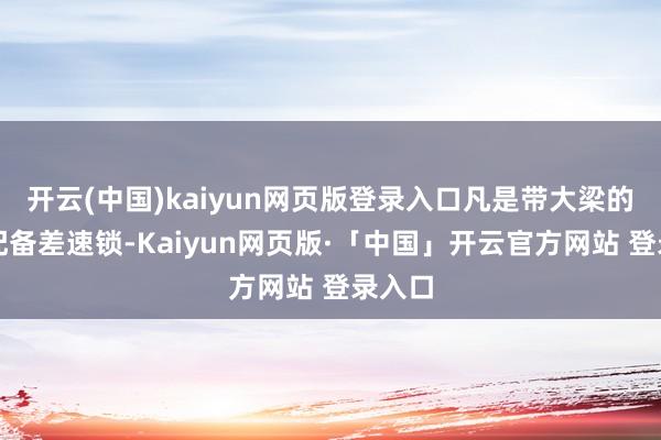 开云(中国)kaiyun网页版登录入口凡是带大梁的齐会配备差速锁-Kaiyun网页版·「中国」开云官方网站 登录入口