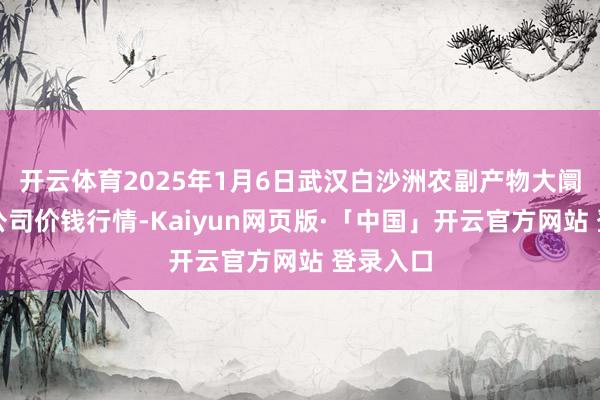 开云体育2025年1月6日武汉白沙洲农副产物大阛阓有限公司价钱行情-Kaiyun网页版·「中国」开云官方网站 登录入口