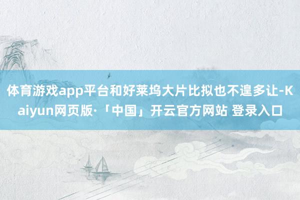 体育游戏app平台和好莱坞大片比拟也不遑多让-Kaiyun网页版·「中国」开云官方网站 登录入口