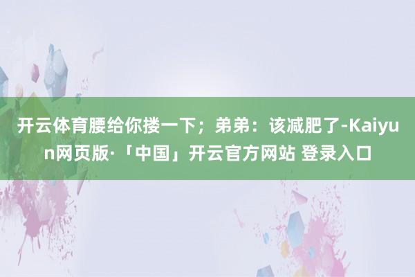 开云体育腰给你搂一下；弟弟：该减肥了-Kaiyun网页版·「中国」开云官方网站 登录入口