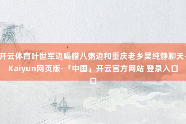 开云体育叶世军边喝腊八粥边和重庆老乡吴纯静聊天-Kaiyun网页版·「中国」开云官方网站 登录入口