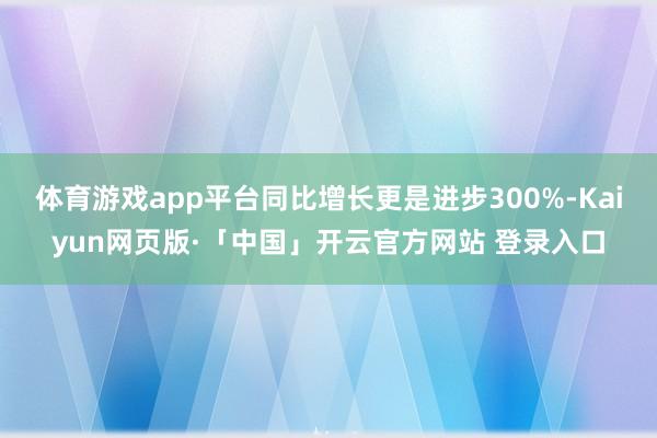 体育游戏app平台同比增长更是进步300%-Kaiyun网页版·「中国」开云官方网站 登录入口