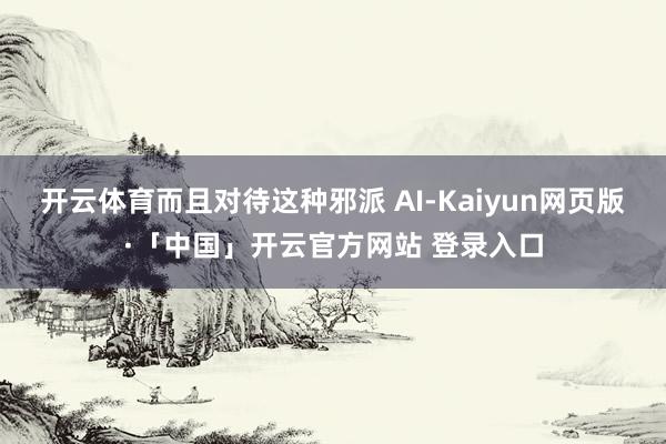 开云体育而且对待这种邪派 AI-Kaiyun网页版·「中国」开云官方网站 登录入口
