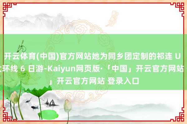 开云体育(中国)官方网站她为同乡团定制的祁连 U 型公路大环线 6 日游-Kaiyun网页版·「中国」开云官方网站 登录入口