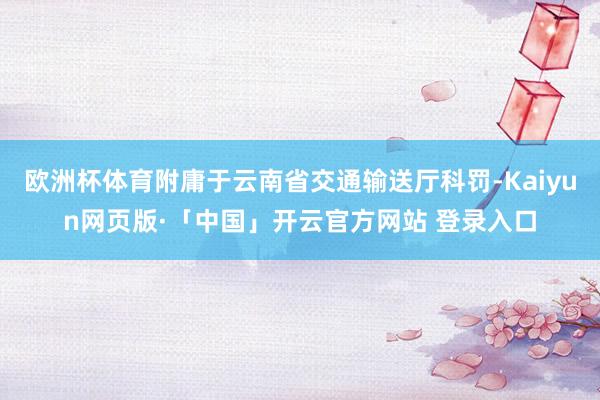 欧洲杯体育附庸于云南省交通输送厅科罚-Kaiyun网页版·「中国」开云官方网站 登录入口