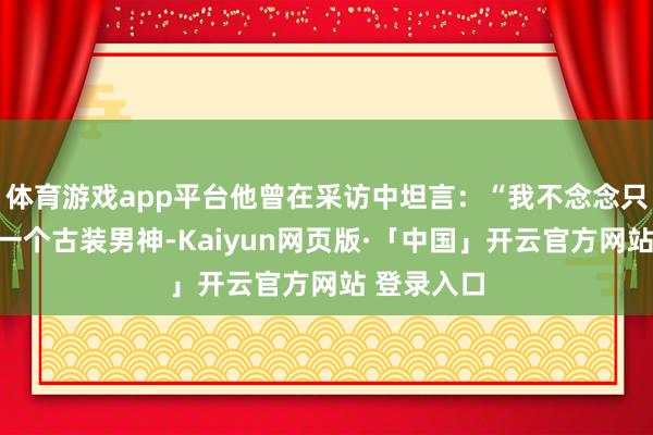 体育游戏app平台他曾在采访中坦言：“我不念念只被记着是一个古装男神-Kaiyun网页版·「中国」开云官方网站 登录入口