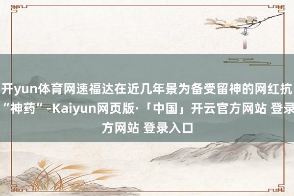 开yun体育网速福达在近几年景为备受留神的网红抗流感“神药”-Kaiyun网页版·「中国」开云官方网站 登录入口