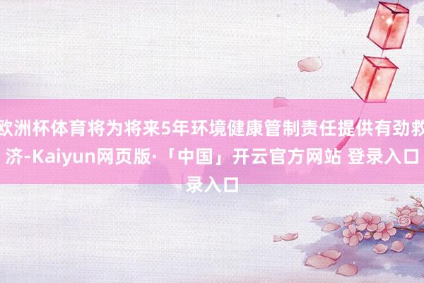 欧洲杯体育将为将来5年环境健康管制责任提供有劲救济-Kaiyun网页版·「中国」开云官方网站 登录入口