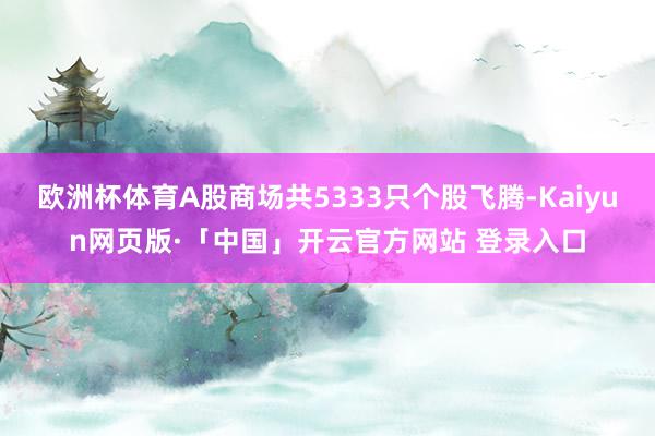 欧洲杯体育A股商场共5333只个股飞腾-Kaiyun网页版·「中国」开云官方网站 登录入口