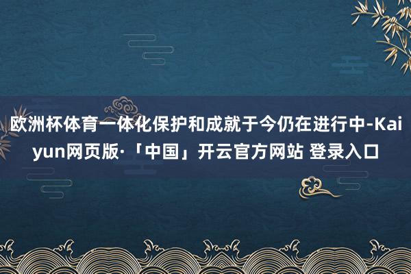 欧洲杯体育一体化保护和成就于今仍在进行中-Kaiyun网页版·「中国」开云官方网站 登录入口