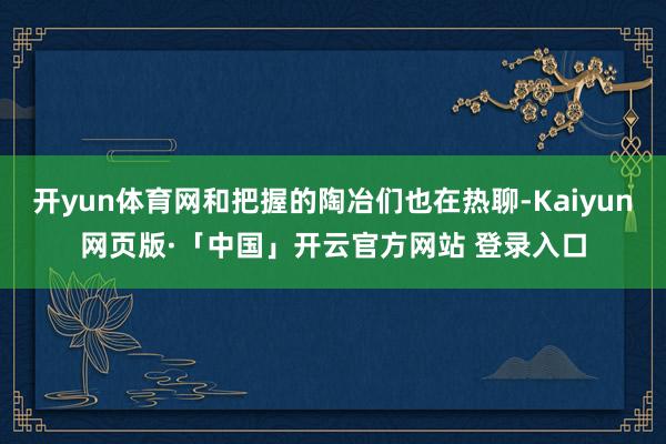 开yun体育网和把握的陶冶们也在热聊-Kaiyun网页版·「中国」开云官方网站 登录入口