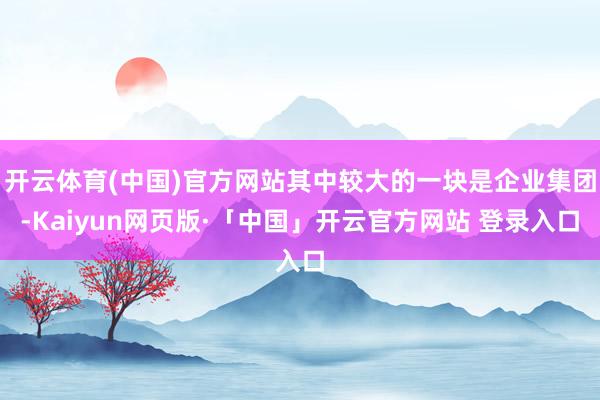 开云体育(中国)官方网站其中较大的一块是企业集团-Kaiyun网页版·「中国」开云官方网站 登录入口