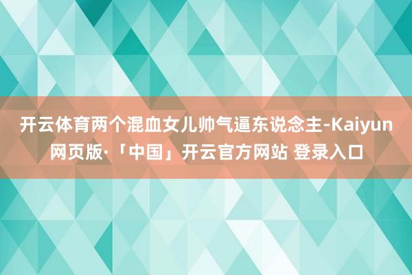 开云体育两个混血女儿帅气逼东说念主-Kaiyun网页版·「中国」开云官方网站 登录入口