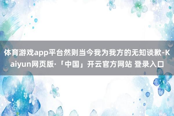 体育游戏app平台然则当今我为我方的无知谈歉-Kaiyun网页版·「中国」开云官方网站 登录入口