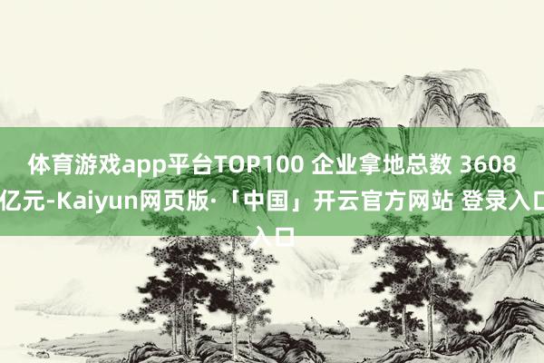 体育游戏app平台TOP100 企业拿地总数 3608 亿元-Kaiyun网页版·「中国」开云官方网站 登录入口