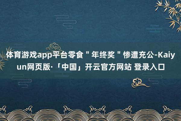 体育游戏app平台零食＂年终奖＂惨遭充公-Kaiyun网页版·「中国」开云官方网站 登录入口