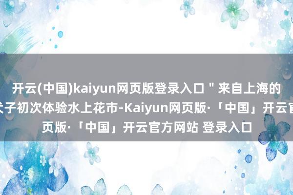 开云(中国)kaiyun网页版登录入口＂来自上海的市民汪女士带着犬子初次体验水上花市-Kaiyun网页版·「中国」开云官方网站 登录入口