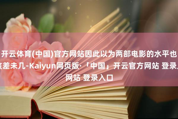 开云体育(中国)官方网站因此以为两部电影的水平也应该差未几-Kaiyun网页版·「中国」开云官方网站 登录入口