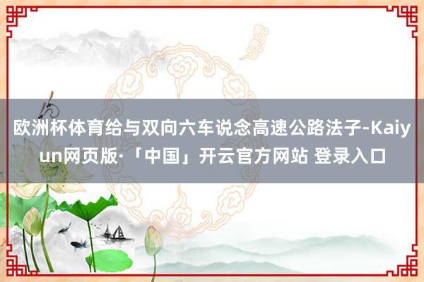 欧洲杯体育给与双向六车说念高速公路法子-Kaiyun网页版·「中国」开云官方网站 登录入口