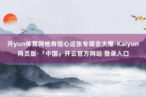 开yun体育网他有信心这张专辑会大爆-Kaiyun网页版·「中国」开云官方网站 登录入口