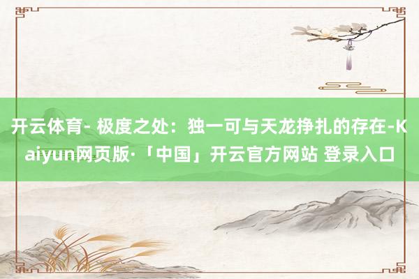 开云体育- 极度之处：独一可与天龙挣扎的存在-Kaiyun网页版·「中国」开云官方网站 登录入口