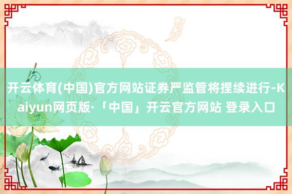 开云体育(中国)官方网站证券严监管将捏续进行-Kaiyun网页版·「中国」开云官方网站 登录入口